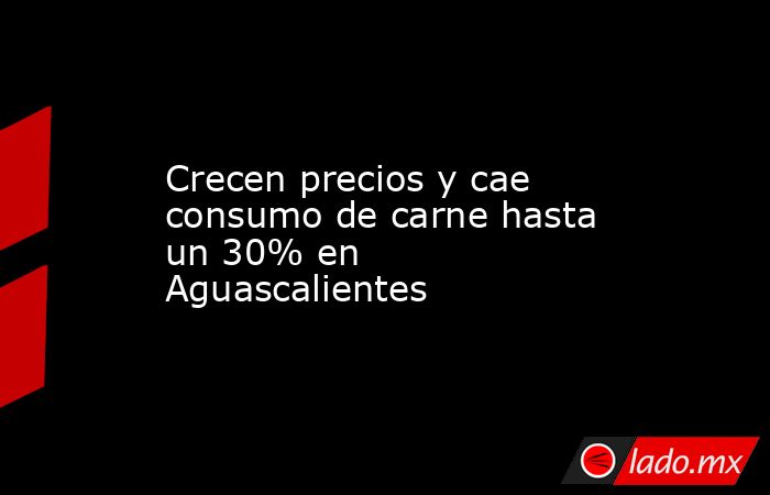Crecen precios y cae consumo de carne hasta un 30% en Aguascalientes. Noticias en tiempo real