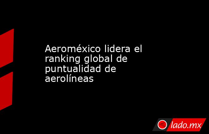 Aeroméxico lidera el ranking global de puntualidad de aerolíneas. Noticias en tiempo real