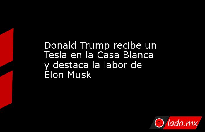 Donald Trump recibe un Tesla en la Casa Blanca y destaca la labor de Elon Musk. Noticias en tiempo real
