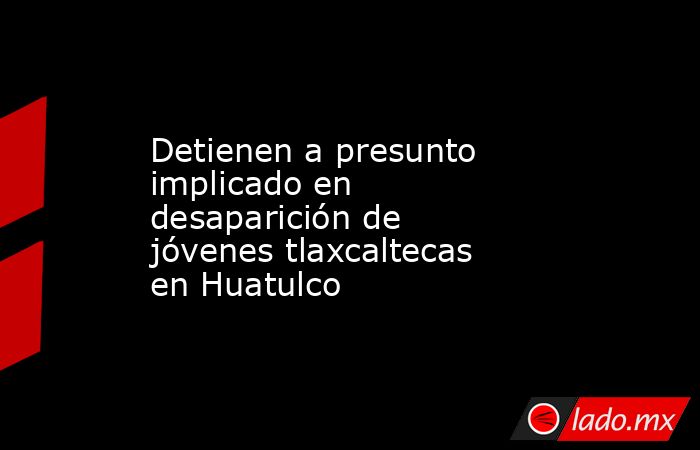 Detienen a presunto implicado en desaparición de jóvenes tlaxcaltecas en Huatulco. Noticias en tiempo real