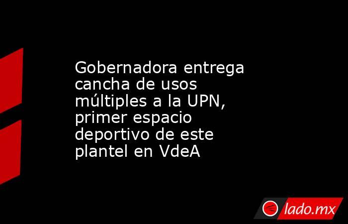 Gobernadora entrega cancha de usos múltiples a la UPN, primer espacio deportivo de este plantel en VdeA. Noticias en tiempo real
