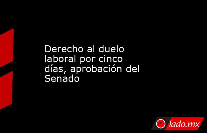 Derecho al duelo laboral por cinco días, aprobación del Senado. Noticias en tiempo real