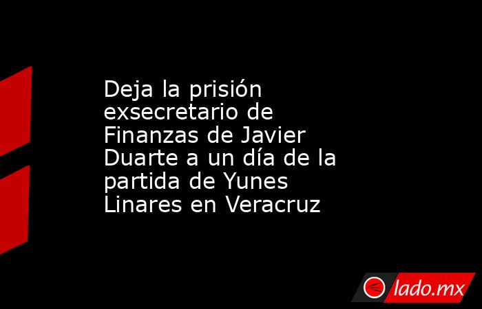 Deja la prisión exsecretario de Finanzas de Javier Duarte a un día de la partida de Yunes Linares en Veracruz. Noticias en tiempo real