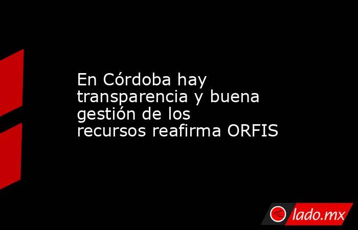 En Córdoba hay transparencia y buena gestión de los recursos reafirma ORFIS. Noticias en tiempo real
