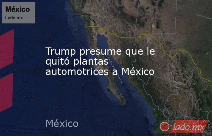 Trump presume que le quitó plantas automotrices a México. Noticias en tiempo real