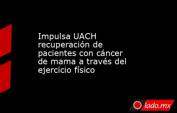 Impulsa UACH recuperación de pacientes con cáncer de mama a través del ejercicio físico. Noticias en tiempo real