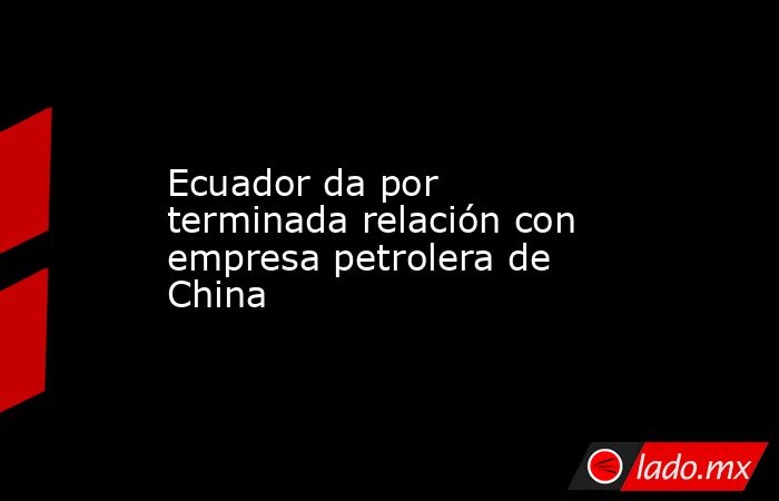 Ecuador da por terminada relación con empresa petrolera de China. Noticias en tiempo real