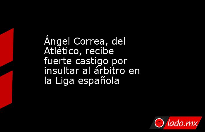 Ángel Correa, del Atlético, recibe fuerte castigo por insultar al árbitro en la Liga española. Noticias en tiempo real