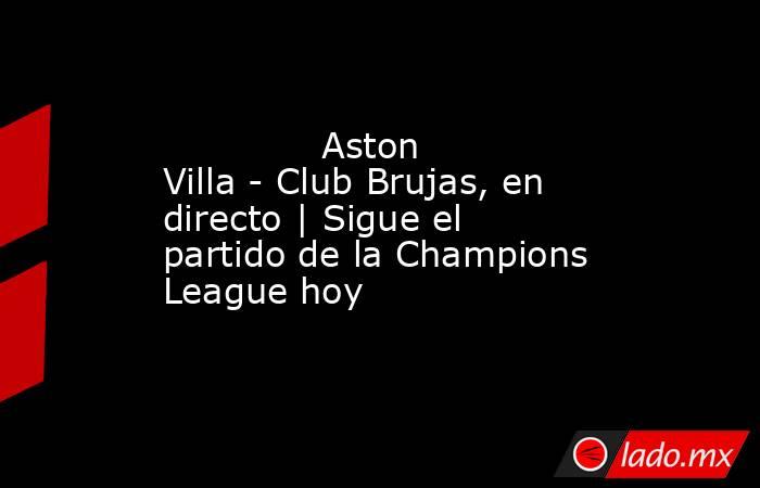              Aston Villa - Club Brujas, en directo | Sigue el partido de la Champions League hoy         . Noticias en tiempo real