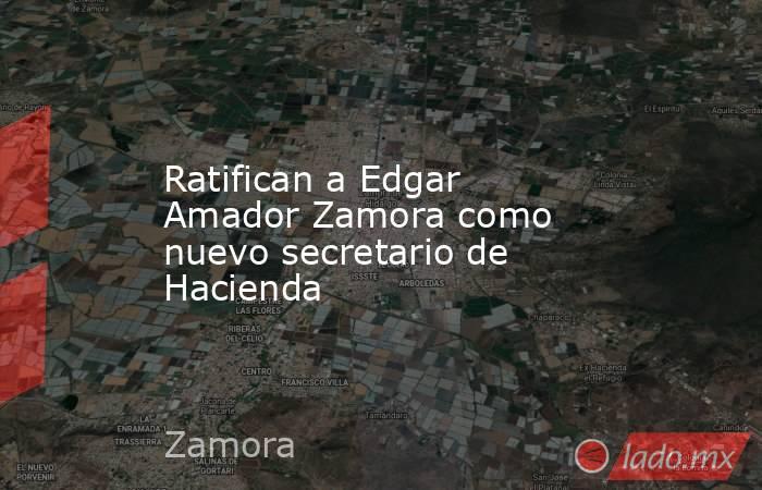 Ratifican a Edgar Amador Zamora como nuevo secretario de Hacienda. Noticias en tiempo real