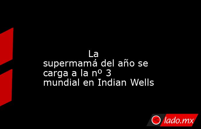                                                                                                                                       La supermamá del año se carga a la nº 3 mundial en Indian Wells                                                          . Noticias en tiempo real