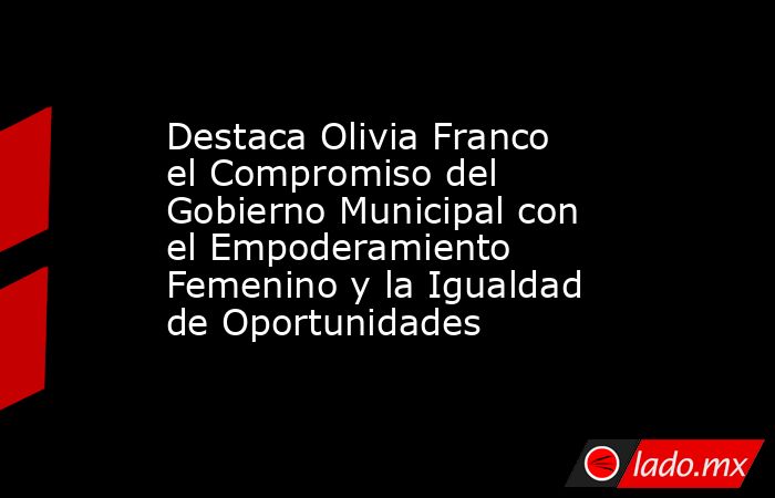 Destaca Olivia Franco el Compromiso del Gobierno Municipal con el Empoderamiento Femenino y la Igualdad de Oportunidades. Noticias en tiempo real