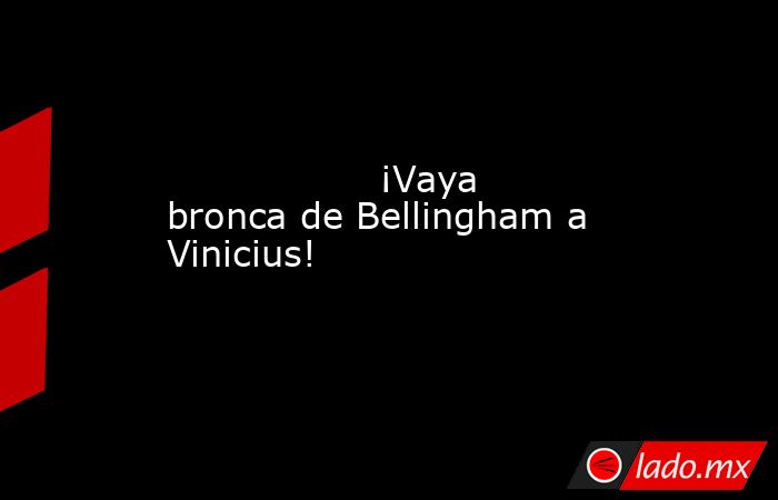                  ¡Vaya bronca de Bellingham a Vinicius!             . Noticias en tiempo real