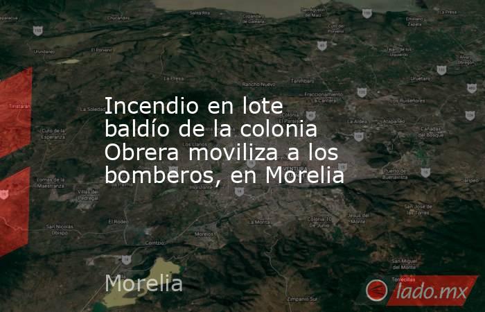 Incendio en lote baldío de la colonia Obrera moviliza a los bomberos, en Morelia. Noticias en tiempo real