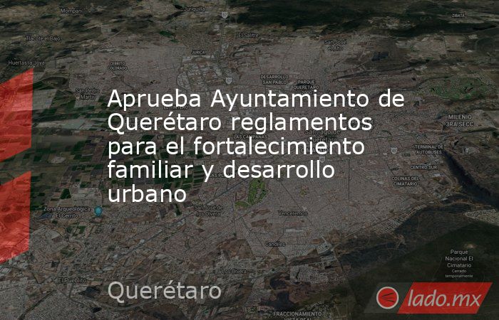 Aprueba Ayuntamiento de Querétaro reglamentos para el fortalecimiento familiar y desarrollo urbano. Noticias en tiempo real