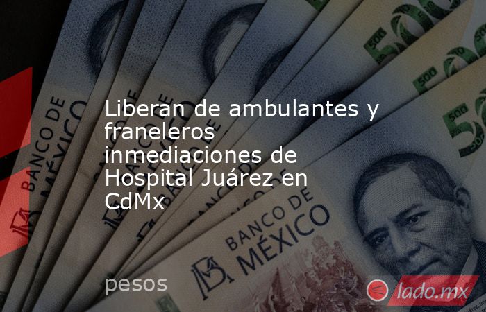 Liberan de ambulantes y franeleros inmediaciones de Hospital Juárez en CdMx. Noticias en tiempo real