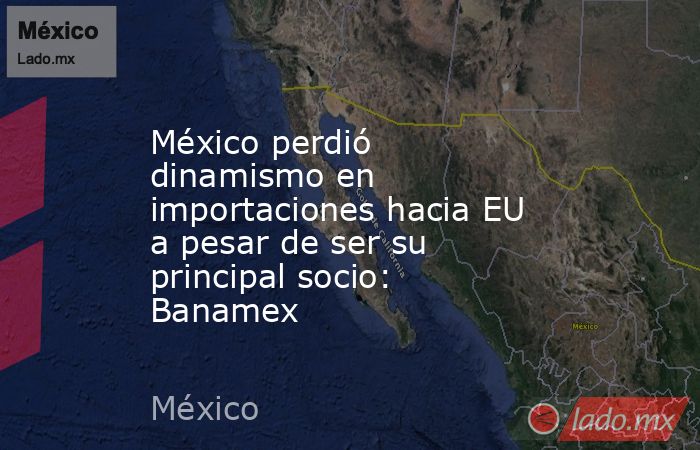 México perdió dinamismo en importaciones hacia EU a pesar de ser su principal socio: Banamex. Noticias en tiempo real