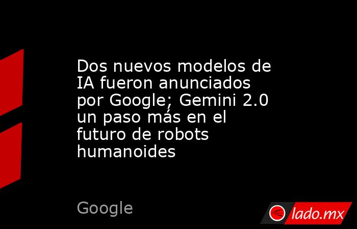 Dos nuevos modelos de IA fueron anunciados por Google; Gemini 2.0 un paso más en el futuro de robots humanoides. Noticias en tiempo real