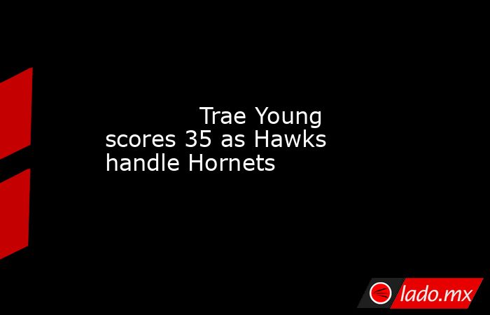             Trae Young scores 35 as Hawks handle Hornets        . Noticias en tiempo real