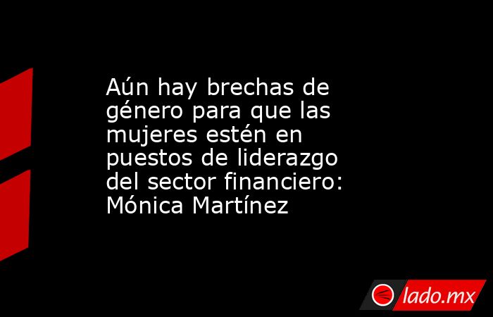 Aún hay brechas de género para que las mujeres estén en puestos de liderazgo del sector financiero: Mónica Martínez. Noticias en tiempo real