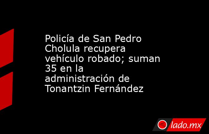 Policía de San Pedro Cholula recupera vehículo robado; suman 35 en la administración de Tonantzin Fernández. Noticias en tiempo real