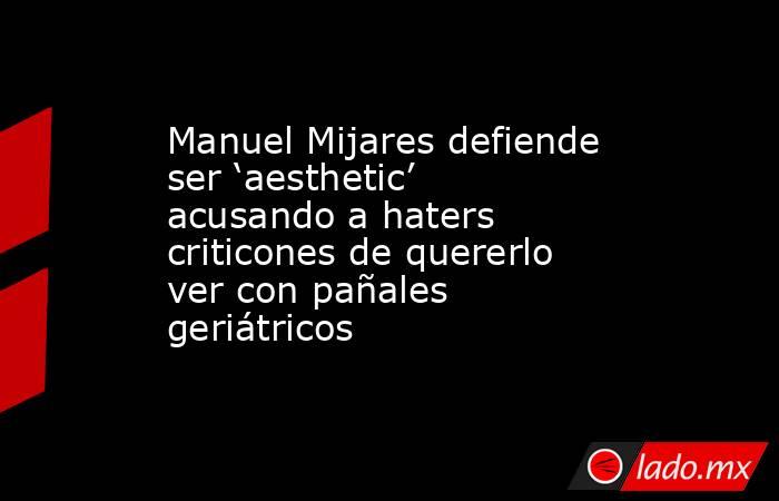 Manuel Mijares defiende ser ‘aesthetic’ acusando a haters criticones de quererlo ver con pañales geriátricos . Noticias en tiempo real