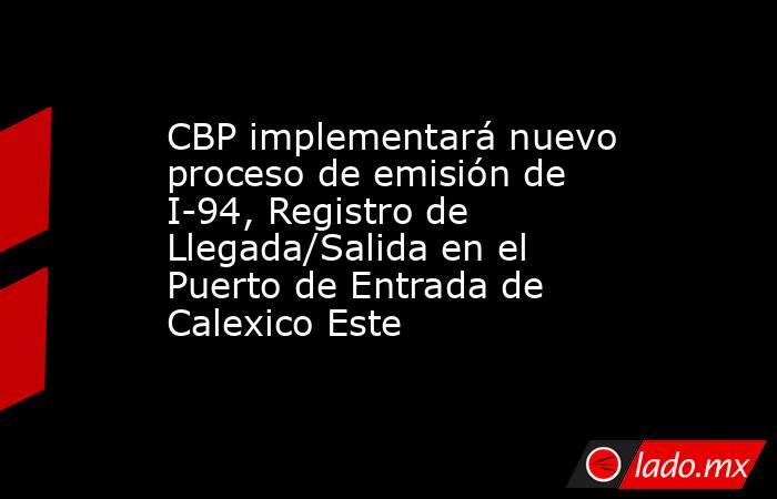 CBP implementará nuevo proceso de emisión de I-94, Registro de Llegada/Salida en el Puerto de Entrada de Calexico Este. Noticias en tiempo real