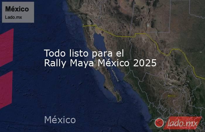 Todo listo para el Rally Maya México 2025. Noticias en tiempo real