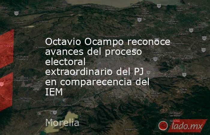 Octavio Ocampo reconoce avances del proceso electoral extraordinario del PJ en comparecencia del IEM. Noticias en tiempo real