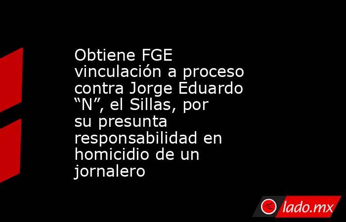 Obtiene FGE vinculación a proceso contra Jorge Eduardo “N”, el Sillas, por su presunta responsabilidad en homicidio de un jornalero. Noticias en tiempo real