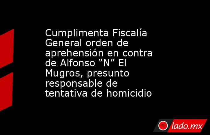 Cumplimenta Fiscalía General orden de aprehensión en contra de Alfonso “N” El Mugros, presunto responsable de tentativa de homicidio. Noticias en tiempo real