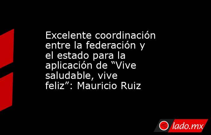 Excelente coordinación entre la federación y el estado para la aplicación de “Vive saludable, vive feliz”: Mauricio Ruiz. Noticias en tiempo real