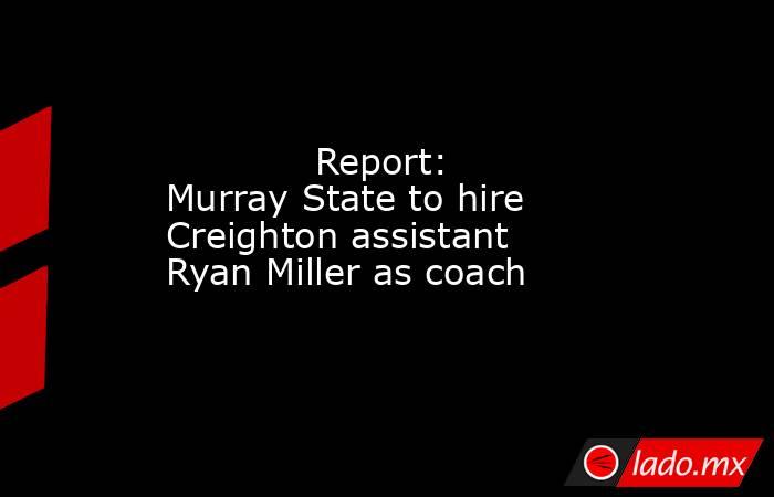             Report: Murray State to hire Creighton assistant Ryan Miller as coach        . Noticias en tiempo real
