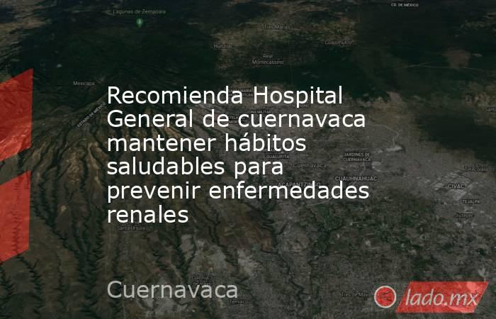 Recomienda Hospital General de cuernavaca mantener hábitos saludables para prevenir enfermedades renales. Noticias en tiempo real