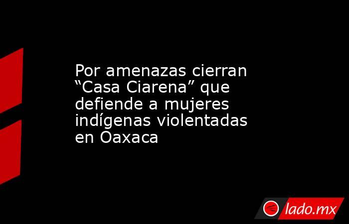 Por amenazas cierran “Casa Ciarena” que defiende a mujeres indígenas violentadas en Oaxaca. Noticias en tiempo real