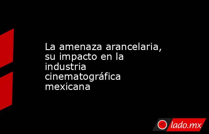 La amenaza arancelaria, su impacto en la industria cinematográfica mexicana. Noticias en tiempo real