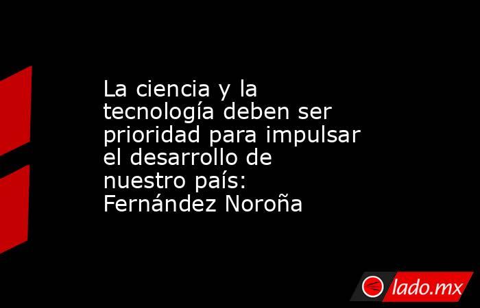 La ciencia y la tecnología deben ser prioridad para impulsar el desarrollo de nuestro país: Fernández Noroña. Noticias en tiempo real