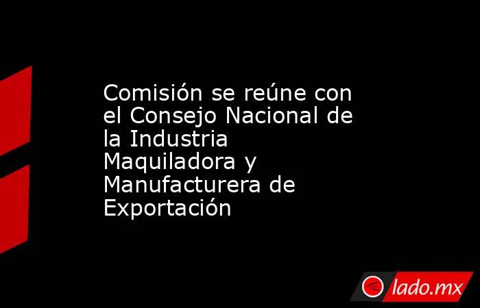 Comisión se reúne con el Consejo Nacional de la Industria Maquiladora y Manufacturera de Exportación. Noticias en tiempo real