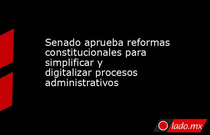 Senado aprueba reformas constitucionales para simplificar y digitalizar procesos administrativos. Noticias en tiempo real