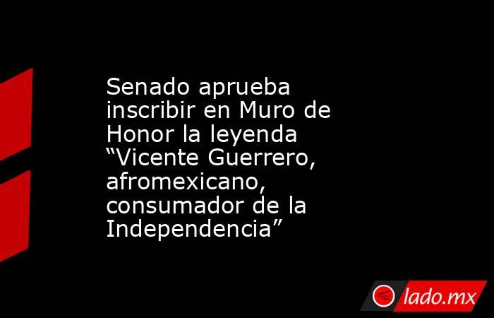 Senado aprueba inscribir en Muro de Honor la leyenda “Vicente Guerrero, afromexicano, consumador de la Independencia”. Noticias en tiempo real