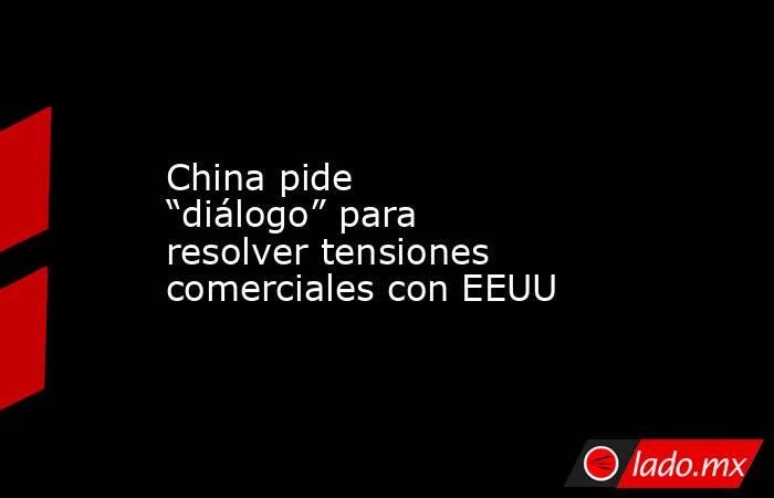 China pide “diálogo” para resolver tensiones comerciales con EEUU. Noticias en tiempo real
