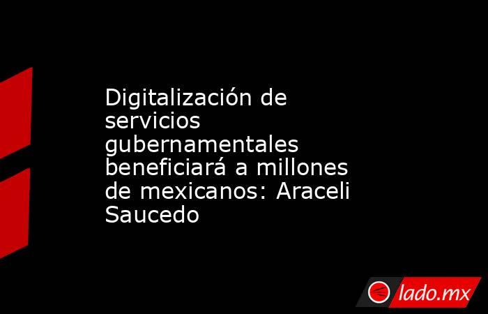 Digitalización de servicios gubernamentales beneficiará a millones de mexicanos: Araceli Saucedo. Noticias en tiempo real
