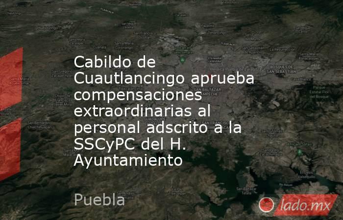 Cabildo de Cuautlancingo aprueba compensaciones extraordinarias al personal adscrito a la SSCyPC del H. Ayuntamiento. Noticias en tiempo real