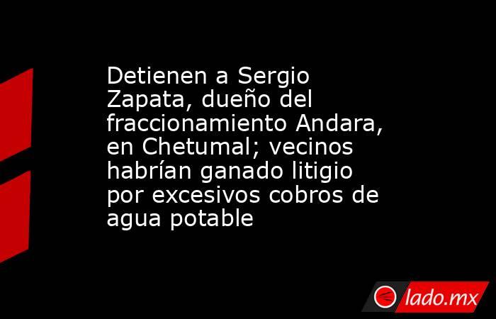 Detienen a Sergio Zapata, dueño del fraccionamiento Andara, en Chetumal; vecinos habrían ganado litigio por excesivos cobros de agua potable. Noticias en tiempo real