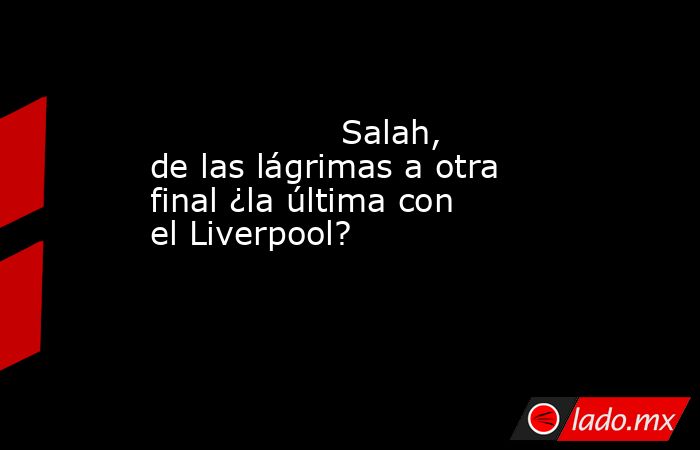                                                                                          Salah, de las lágrimas a otra final ¿la última con el Liverpool?                                                                                     . Noticias en tiempo real