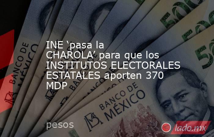 INE ‘pasa la CHAROLA’ para que los INSTITUTOS ELECTORALES ESTATALES aporten 370 MDP. Noticias en tiempo real