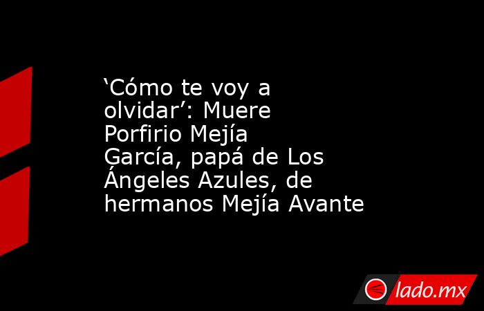 ‘Cómo te voy a olvidar’: Muere Porfirio Mejía García, papá de Los Ángeles Azules, de hermanos Mejía Avante. Noticias en tiempo real