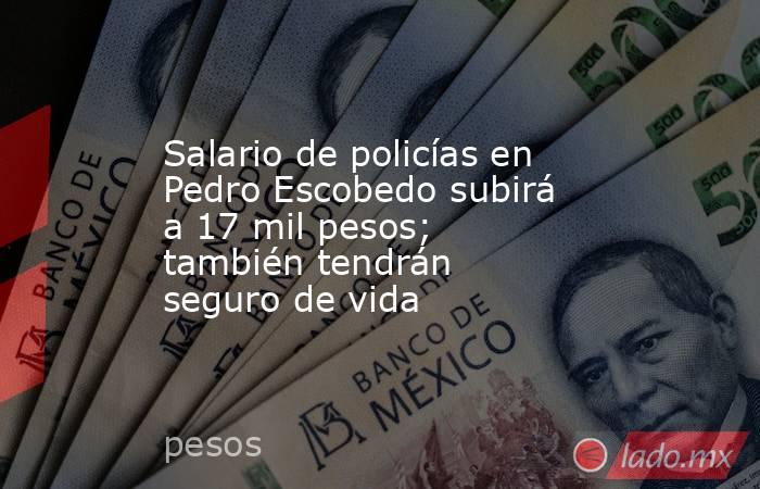 Salario de policías en Pedro Escobedo subirá a 17 mil pesos; también tendrán seguro de vida. Noticias en tiempo real