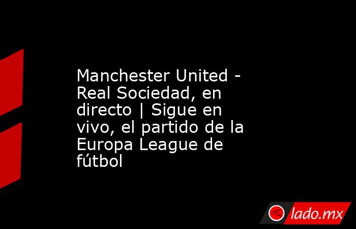                Manchester United - Real Sociedad, en directo | Sigue en vivo, el partido de la Europa League de fútbol           . Noticias en tiempo real
