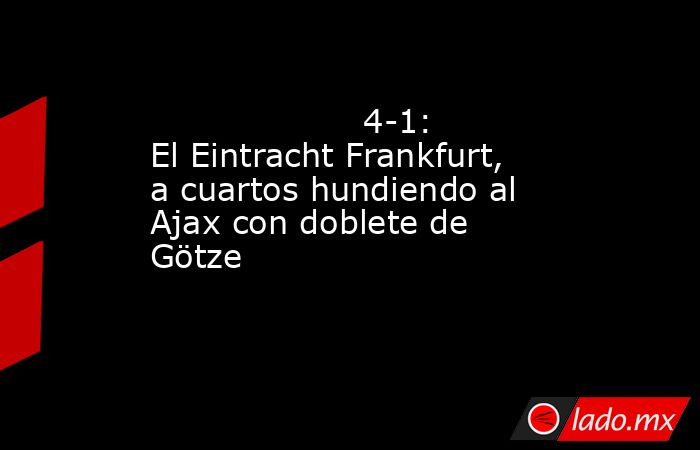                                                                                            4-1: El Eintracht Frankfurt, a cuartos hundiendo al Ajax con doblete de Götze                                                                                       . Noticias en tiempo real